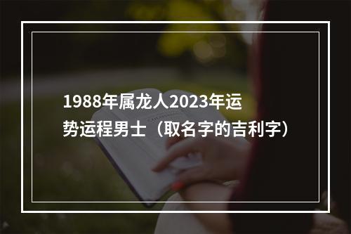 1988年属龙人2023年运势运程男士（取名字的吉利字）