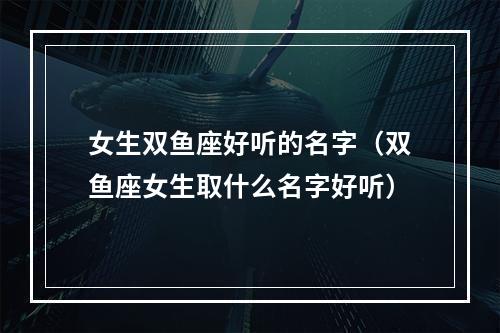 女生双鱼座好听的名字（双鱼座女生取什么名字好听）