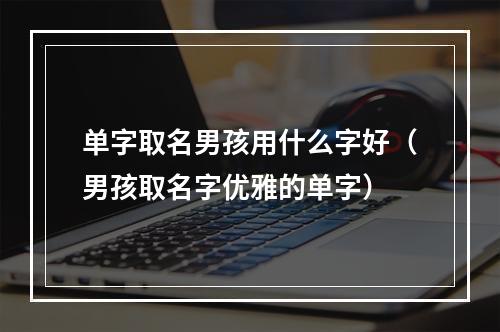 单字取名男孩用什么字好（男孩取名字优雅的单字）