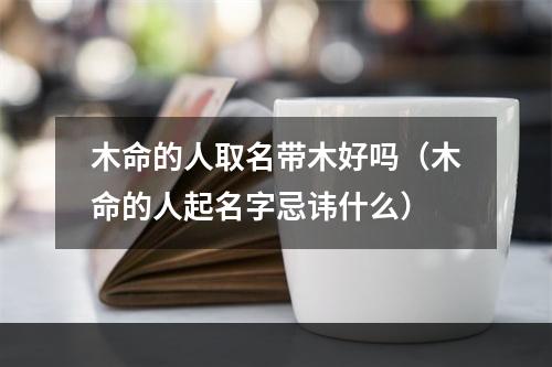 木命的人取名带木好吗（木命的人起名字忌讳什么）