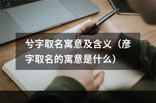 兮字取名寓意及含义（彦字取名的寓意是什么）