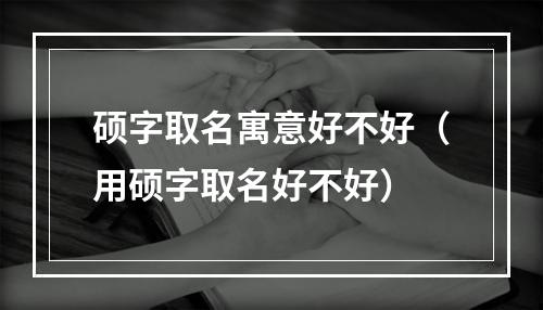 硕字取名寓意好不好（用硕字取名好不好）
