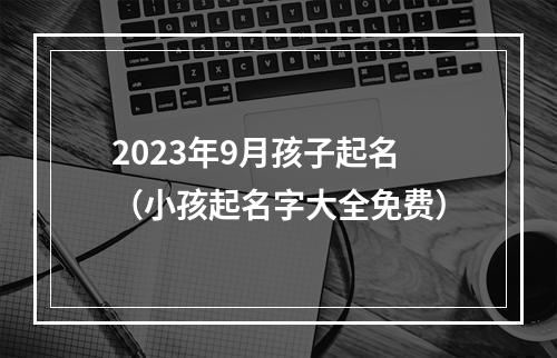 2023年9月孩子起名（小孩起名字大全免费）