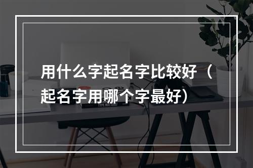 用什么字起名字比较好（起名字用哪个字最好）