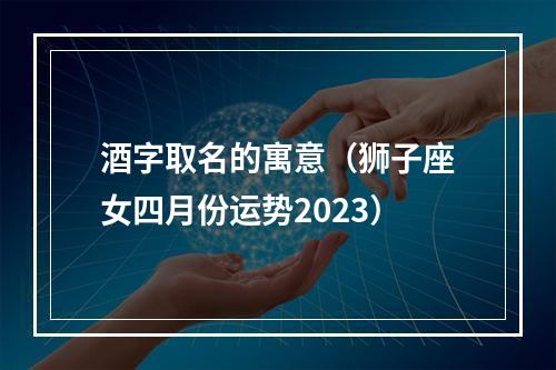 酒字取名的寓意（狮子座女四月份运势2023）