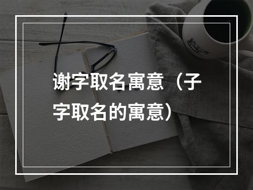 谢字取名寓意（子字取名的寓意）