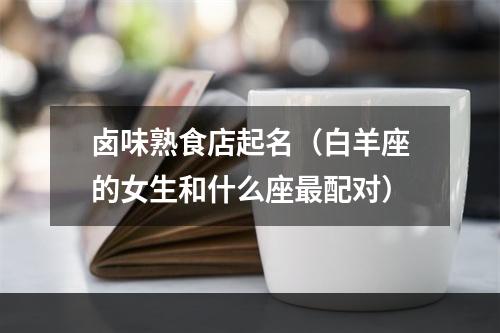 卤味熟食店起名（白羊座的女生和什么座最配对）