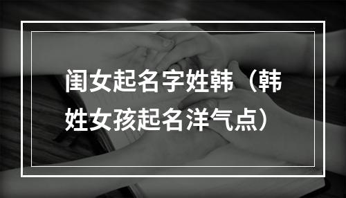 闺女起名字姓韩（韩姓女孩起名洋气点）