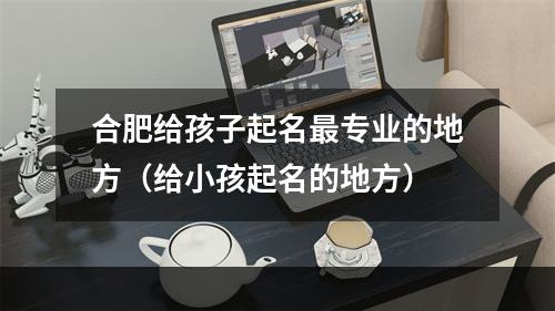 合肥给孩子起名最专业的地方（给小孩起名的地方）