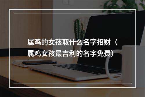 属鸡的女孩取什么名字招财（属鸡女孩最吉利的名字免费）
