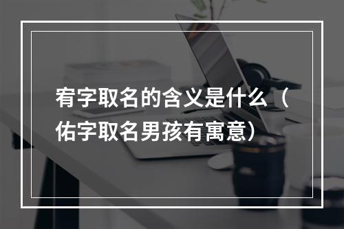 宥字取名的含义是什么（佑字取名男孩有寓意）