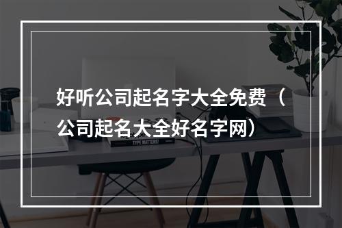 好听公司起名字大全免费（公司起名大全好名字网）