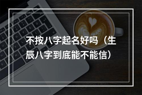 不按八字起名好吗（生辰八字到底能不能信）
