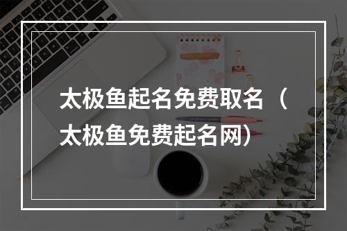 太极鱼起名免费取名（太极鱼免费起名网）