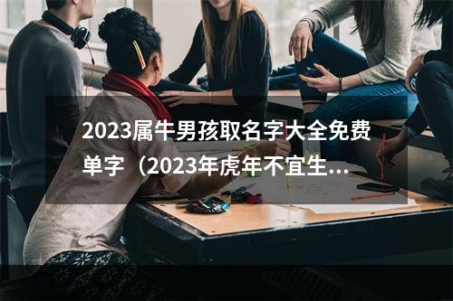 2023属牛男孩取名字大全免费单字（2023年虎年不宜生子的属相）