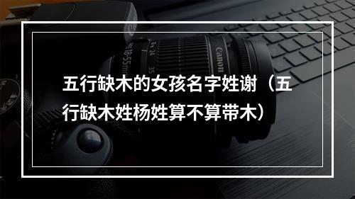 五行缺木的女孩名字姓谢（五行缺木姓杨姓算不算带木）