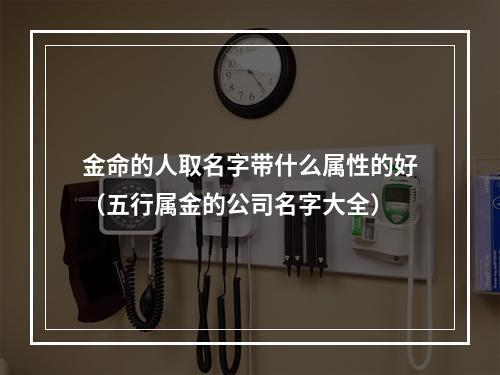 金命的人取名字带什么属性的好（五行属金的公司名字大全）