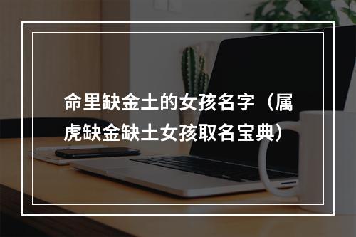 命里缺金土的女孩名字（属虎缺金缺土女孩取名宝典）