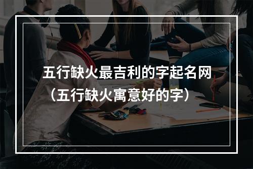 五行缺火最吉利的字起名网（五行缺火寓意好的字）