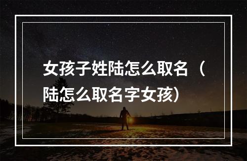 女孩子姓陆怎么取名（陆怎么取名字女孩）