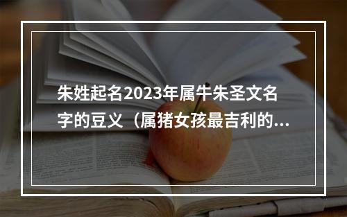 朱姓起名2023年属牛朱圣文名字的豆义（属猪女孩最吉利的名字）
