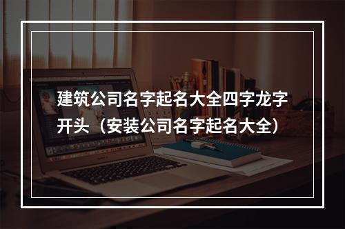 建筑公司名字起名大全四字龙字开头（安装公司名字起名大全）