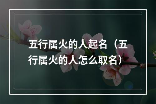 五行属火的人起名（五行属火的人怎么取名）