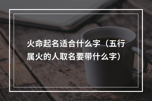 火命起名适合什么字（五行属火的人取名要带什么字）