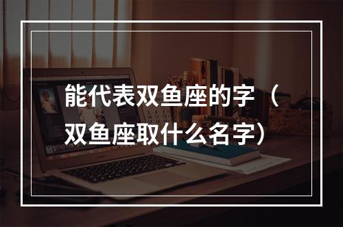 能代表双鱼座的字（双鱼座取什么名字）