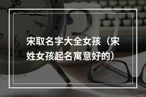 宋取名字大全女孩（宋姓女孩起名寓意好的）