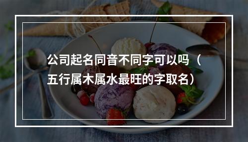 公司起名同音不同字可以吗（五行属木属水最旺的字取名）