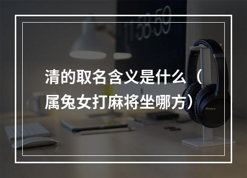 清的取名含义是什么（属兔女打麻将坐哪方）