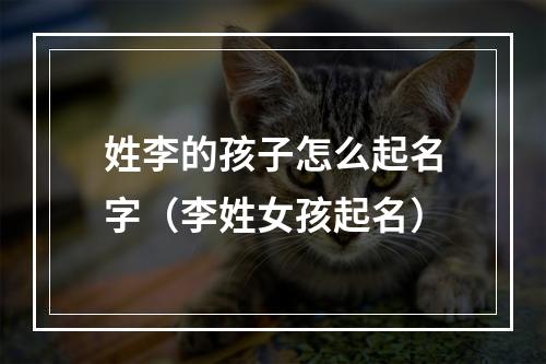 姓李的孩子怎么起名字（李姓女孩起名）