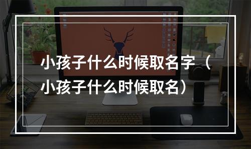 小孩子什么时候取名字（小孩子什么时候取名）