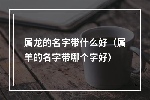属龙的名字带什么好（属羊的名字带哪个字好）