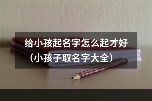 给小孩起名字怎么起才好（小孩子取名字大全）