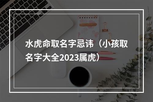 水虎命取名字忌讳（小孩取名字大全2023属虎）
