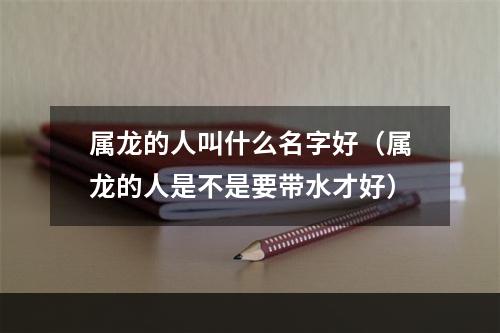 属龙的人叫什么名字好（属龙的人是不是要带水才好）