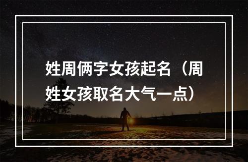 姓周俩字女孩起名（周姓女孩取名大气一点）