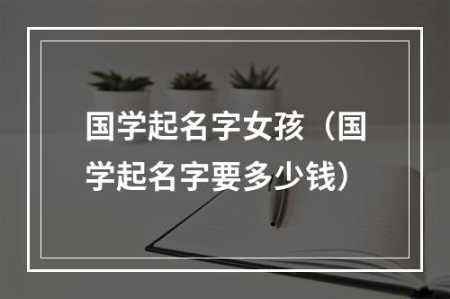 国学起名字女孩（国学起名字要多少钱）