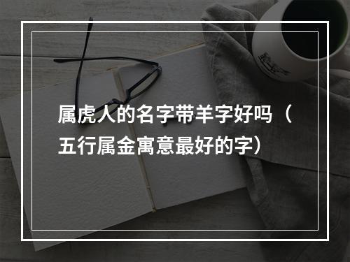 属虎人的名字带羊字好吗（五行属金寓意最好的字）