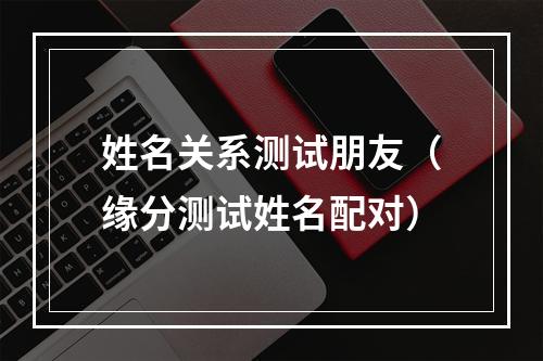 姓名关系测试朋友（缘分测试姓名配对）
