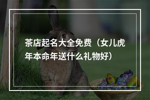 茶店起名大全免费（女儿虎年本命年送什么礼物好）