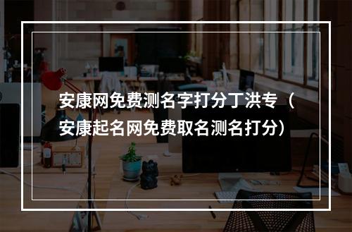 安康网免费测名字打分丁洪专（安康起名网免费取名测名打分）