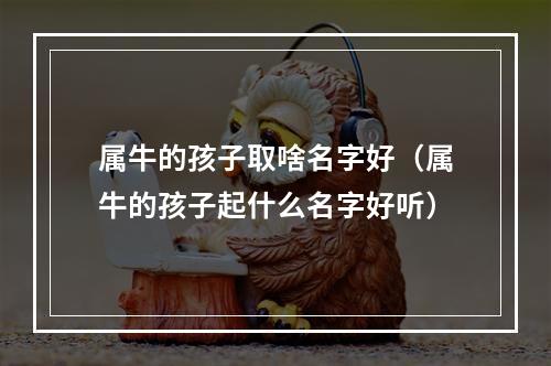 属牛的孩子取啥名字好（属牛的孩子起什么名字好听）