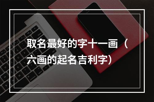 取名最好的字十一画（六画的起名吉利字）