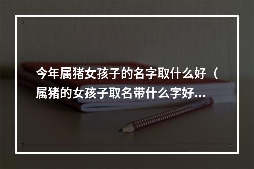 今年属猪女孩子的名字取什么好（属猪的女孩子取名带什么字好）