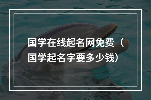 国学在线起名网免费（国学起名字要多少钱）