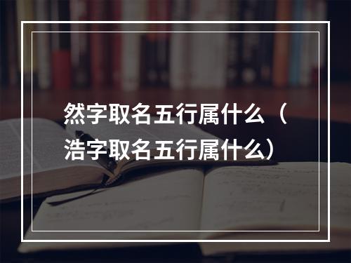 然字取名五行属什么（浩字取名五行属什么）