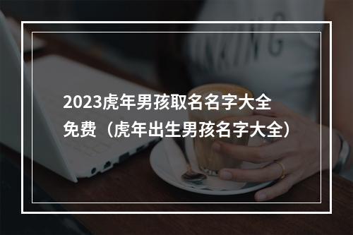 2023虎年男孩取名名字大全免费（虎年出生男孩名字大全）